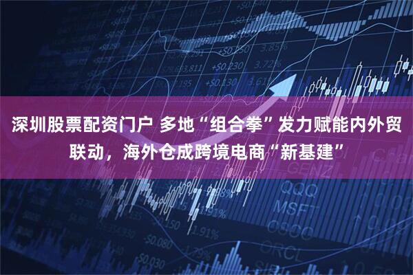 深圳股票配資門戶 多地“組合拳”發力賦能內外貿聯動，海外倉成跨境電商“新基建”