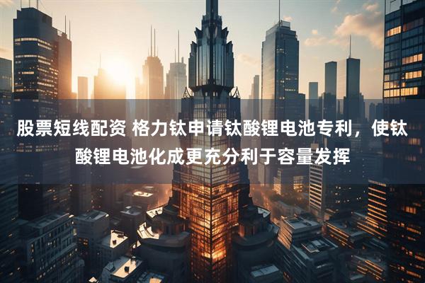 股票短線配資 格力鈦申請鈦酸鋰電池專利，使鈦酸鋰電池化成更充分利于容量發(fā)揮
