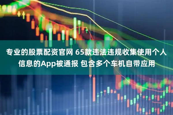 專業的股票配資官網 65款違法違規收集使用個人信息的App被通報 包含多個車機自帶應用