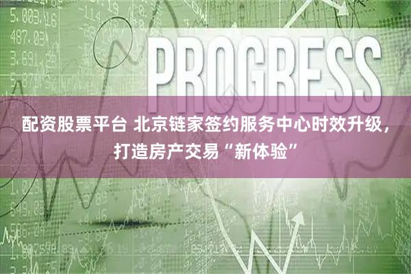 配資股票平臺 北京鏈家簽約服務中心時效升級，打造房產交易“新體驗”