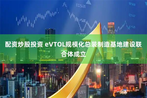 配資炒股投資 eVTOL規模化總裝制造基地建設聯合體成立