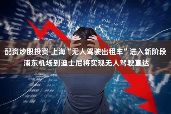 配資炒股投資 上海“無人駕駛出租車”進入新階段 浦東機場到迪士尼將實現無人駕駛直達