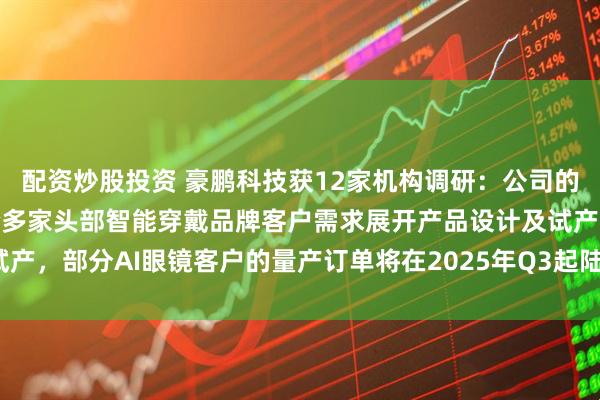 配資炒股投資 豪鵬科技獲12家機(jī)構(gòu)調(diào)研：公司的鋼殼疊片產(chǎn)品現(xiàn)主要配合多家頭部智能穿戴品牌客戶需求展開產(chǎn)品設(shè)計(jì)及試產(chǎn)，部分AI眼鏡客戶的量產(chǎn)訂單將在2025年Q3起陸續(xù)出貨（附調(diào)研問答）