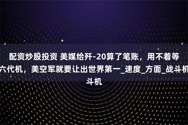 配資炒股投資 美媒給殲-20算了筆賬，用不著等六代機(jī)，美空軍就要讓出世界第一_速度_方面_戰(zhàn)斗機(jī)