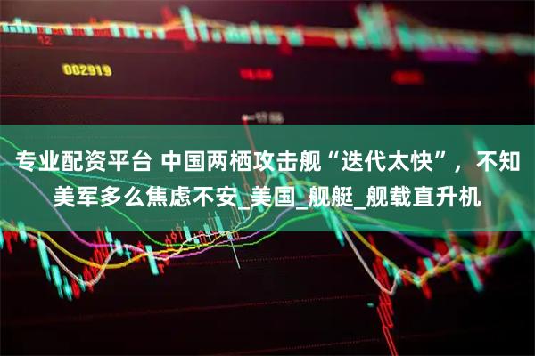 專業配資平臺 中國兩棲攻擊艦“迭代太快”，不知美軍多么焦慮不安_美國_艦艇_艦載直升機