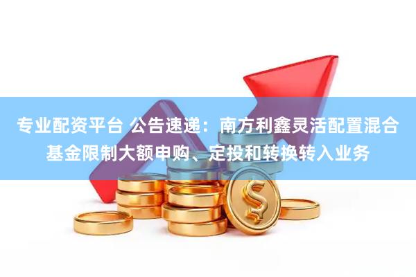 專業配資平臺 公告速遞：南方利鑫靈活配置混合基金限制大額申購、定投和轉換轉入業務
