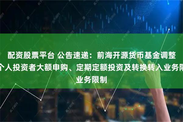 配資股票平臺 公告速遞：前海開源貨幣基金調整非個人投資者大額申購、定期定額投資及轉換轉入業務限制